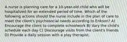 A nurse is planning care for a 10-year-old child who will be hospitalized for an extended period of time. Which of the following actions should the nurse include in the plan of care to meet the client's psychosocial needs according to Erikson? A) Encourage the client to complete schoolwork B) Vary the child's schedule each day C) Discourage visits from the client's friends D) Provide a daily session with a play therapist.