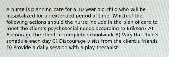 A nurse is planning care for a 10-year-old child who will be hospitalized for an extended period of time. Which of the following actions should the nurse include in the plan of care to meet the client's psychosocial needs according to Erikson? A) Encourage the client to complete schoolwork B) Vary the child's schedule each day C) Discourage visits from the client's friends D) Provide a daily session with a play therapist.