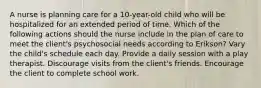 A nurse is planning care for a 10-year-old child who will be hospitalized for an extended period of time. Which of the following actions should the nurse include in the plan of care to meet the client's psychosocial needs according to Erikson? Vary the child's schedule each day. Provide a daily session with a play therapist. Discourage visits from the client's friends. Encourage the client to complete school work.