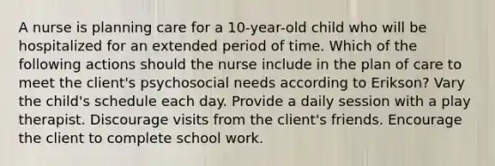 A nurse is planning care for a 10-year-old child who will be hospitalized for an extended period of time. Which of the following actions should the nurse include in the plan of care to meet the client's psychosocial needs according to Erikson? Vary the child's schedule each day. Provide a daily session with a play therapist. Discourage visits from the client's friends. Encourage the client to complete school work.