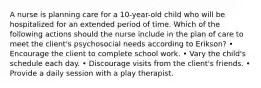 A nurse is planning care for a 10-year-old child who will be hospitalized for an extended period of time. Which of the following actions should the nurse include in the plan of care to meet the client's psychosocial needs according to Erikson? • Encourage the client to complete school work. • Vary the child's schedule each day. • Discourage visits from the client's friends. • Provide a daily session with a play therapist.