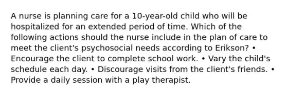 A nurse is planning care for a 10-year-old child who will be hospitalized for an extended period of time. Which of the following actions should the nurse include in the plan of care to meet the client's psychosocial needs according to Erikson? • Encourage the client to complete school work. • Vary the child's schedule each day. • Discourage visits from the client's friends. • Provide a daily session with a play therapist.