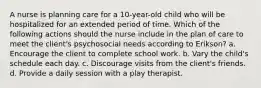 A nurse is planning care for a 10-year-old child who will be hospitalized for an extended period of time. Which of the following actions should the nurse include in the plan of care to meet the client's psychosocial needs according to Erikson? a. Encourage the client to complete school work. b. Vary the child's schedule each day. c. Discourage visits from the client's friends. d. Provide a daily session with a play therapist.