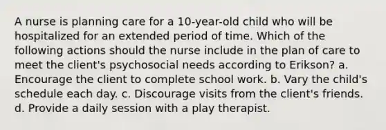 A nurse is planning care for a 10-year-old child who will be hospitalized for an extended period of time. Which of the following actions should the nurse include in the plan of care to meet the client's psychosocial needs according to Erikson? a. Encourage the client to complete school work. b. Vary the child's schedule each day. c. Discourage visits from the client's friends. d. Provide a daily session with a play therapist.