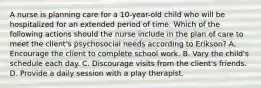 A nurse is planning care for a 10-year-old child who will be hospitalized for an extended period of time. Which of the following actions should the nurse include in the plan of care to meet the client's psychosocial needs according to Erikson? A. Encourage the client to complete school work. B. Vary the child's schedule each day. C. Discourage visits from the client's friends. D. Provide a daily session with a play therapist.