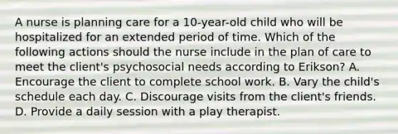 A nurse is planning care for a 10-year-old child who will be hospitalized for an extended period of time. Which of the following actions should the nurse include in the plan of care to meet the client's psychosocial needs according to Erikson? A. Encourage the client to complete school work. B. Vary the child's schedule each day. C. Discourage visits from the client's friends. D. Provide a daily session with a play therapist.