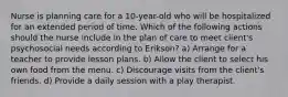 Nurse is planning care for a 10-year-old who will be hospitalized for an extended period of time. Which of the following actions should the nurse include in the plan of care to meet client's psychosocial needs according to Erikson? a) Arrange for a teacher to provide lesson plans. b) Allow the client to select his own food from the menu. c) Discourage visits from the client's friends. d) Provide a daily session with a play therapist.