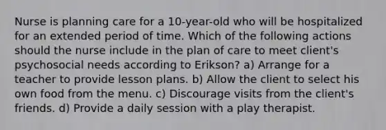 Nurse is planning care for a 10-year-old who will be hospitalized for an extended period of time. Which of the following actions should the nurse include in the plan of care to meet client's psychosocial needs according to Erikson? a) Arrange for a teacher to provide lesson plans. b) Allow the client to select his own food from the menu. c) Discourage visits from the client's friends. d) Provide a daily session with a play therapist.