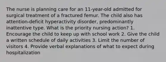 The nurse is planning care for an 11-year-old admitted for surgical treatment of a fractured femur. The child also has attention-deficit hyperactivity disorder, predominantly inattentive type. What is the priority nursing action? 1. Encourage the child to keep up with school work 2. Give the child a written schedule of daily activities 3. Limit the number of visitors 4. Provide verbal explanations of what to expect during hospitalization