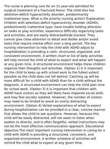 The nurse is planning care for an 11-year-old admitted for surgical treatment of a fractured femur. The child also has attention-deficit hyperactivity disorder, predominantly inattentive type. What is the priority nursing action? Explanation Children with attention-deficit hyperactivity disorder (ADHD), predominantly inattentive type, have trouble holding attention on tasks or play activities, experience difficulty organizing tasks and activities, and are easily distracted/side-tracked. They cannot give close attention to detail and dislike and/or avoid tasks that require mental effort over a long period. The key nursing intervention to help the child with ADHD adjust to hospitalization is providing a calm, structured, organized, and consistent environment. A written chart or list of daily activities will help remind the child of what to expect and what will happen at any given time. A structured environment helps these children organize their thoughts and activities. (Option 1) It is important for the child to keep up with school work to the fullest extent possible so the child does not fall behind. Catching up will be more difficult for a child with ADHD than for a child without the diagnosis. A structured environment can help the child plan time for school work. (Option 3) It is important that children with ADHD have visitors as they will likely have impaired social skills and may feel socially isolated. However, the number of visitors may need to be limited to avoid an overly distracting environment. (Option 4) Verbal explanations of what to expect during hospitalization can be provided in a clear, concise manner that allows the child to ask questions. However, because this child will be easily distracted, will not seem to listen when spoken to directly, and is often forgetful, verbal instructions may not be the most effective communication approach. Educational objective:The most important nursing intervention in caring for a child with ADHD is providing a structured, consistent, and organized environment. A written schedule of activities will remind the child what to expect at any given time.