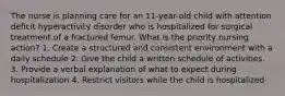 The nurse is planning care for an 11-year-old child with attention deficit hyperactivity disorder who is hospitalized for surgical treatment of a fractured femur. What is the priority nursing action? 1. Create a structured and consistent environment with a daily schedule 2. Give the child a written schedule of activities. 3. Provide a verbal explanation of what to expect during hospitalization 4. Restrict visitors while the child is hospitalized