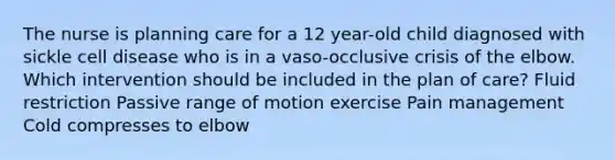 The nurse is planning care for a 12 year-old child diagnosed with sickle cell disease who is in a vaso-occlusive crisis of the elbow. Which intervention should be included in the plan of care? Fluid restriction Passive range of motion exercise Pain management Cold compresses to elbow