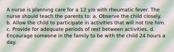 A nurse is planning care for a 12 y/o with rheumatic fever. The nurse should teach the parents to: a. Observe the child closely. b. Allow the child to participate in activities that will not tire him. c. Provide for adequate periods of rest between activities. d. Encourage someone in the family to be with the child 24 hours a day.