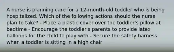 A nurse is planning care for a 12-month-old toddler who is being hospitalized. Which of the following actions should the nurse plan to take? - Place a plastic cover over the toddler's pillow at bedtime - Encourage the toddler's parents to provide latex balloons for the child to play with - Secure the safety harness when a toddler is sitting in a high chair