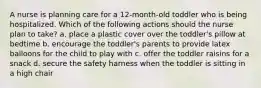 A nurse is planning care for a 12-month-old toddler who is being hospitalized. Which of the following actions should the nurse plan to take? a. place a plastic cover over the toddler's pillow at bedtime b. encourage the toddler's parents to provide latex balloons for the child to play with c. offer the toddler raisins for a snack d. secure the safety harness when the toddler is sitting in a high chair