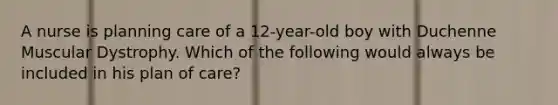 A nurse is planning care of a 12-year-old boy with Duchenne Muscular Dystrophy. Which of the following would always be included in his plan of care?