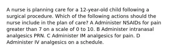 A nurse is planning care for a 12-year-old child following a surgical procedure. Which of the following actions should the nurse include in the plan of care? A Administer NSAIDs for pain greater than 7 on a scale of 0 to 10. B Administer intranasal analgesics PRN. C Administer IM analgesics for pain. D Administer IV analgesics on a schedule.