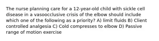 The nurse planning care for a 12-year-old child with sickle cell disease in a vasoocclusive crisis of the elbow should include which one of the following as a priority? A) limit fluids B) Client controlled analgesia C) Cold compresses to elbow D) Passive range of motion exercise