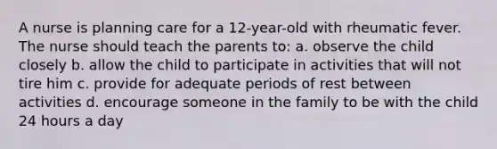 A nurse is planning care for a 12-year-old with rheumatic fever. The nurse should teach the parents to: a. observe the child closely b. allow the child to participate in activities that will not tire him c. provide for adequate periods of rest between activities d. encourage someone in the family to be with the child 24 hours a day