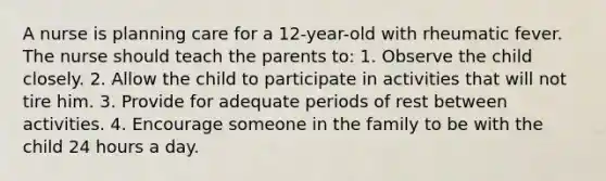 A nurse is planning care for a 12-year-old with rheumatic fever. The nurse should teach the parents to: 1. Observe the child closely. 2. Allow the child to participate in activities that will not tire him. 3. Provide for adequate periods of rest between activities. 4. Encourage someone in the family to be with the child 24 hours a day.