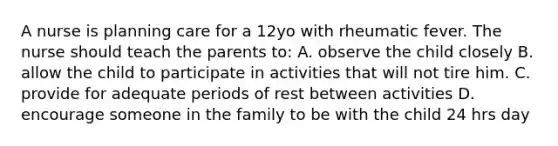 A nurse is planning care for a 12yo with rheumatic fever. The nurse should teach the parents to: A. observe the child closely B. allow the child to participate in activities that will not tire him. C. provide for adequate periods of rest between activities D. encourage someone in the family to be with the child 24 hrs day