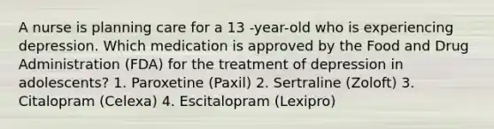 A nurse is planning care for a 13 -year-old who is experiencing depression. Which medication is approved by the Food and Drug Administration (FDA) for the treatment of depression in adolescents? 1. Paroxetine (Paxil) 2. Sertraline (Zoloft) 3. Citalopram (Celexa) 4. Escitalopram (Lexipro)