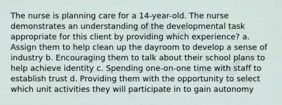 The nurse is planning care for a 14-year-old. The nurse demonstrates an understanding of the developmental task appropriate for this client by providing which experience? a. Assign them to help clean up the dayroom to develop a sense of industry b. Encouraging them to talk about their school plans to help achieve identity c. Spending one-on-one time with staff to establish trust d. Providing them with the opportunity to select which unit activities they will participate in to gain autonomy