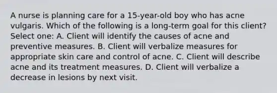 A nurse is planning care for a 15-year-old boy who has acne vulgaris. Which of the following is a long-term goal for this client? Select one: A. Client will identify the causes of acne and preventive measures. B. Client will verbalize measures for appropriate skin care and control of acne. C. Client will describe acne and its treatment measures. D. Client will verbalize a decrease in lesions by next visit.