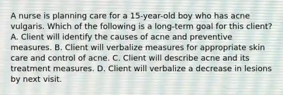 A nurse is planning care for a 15-year-old boy who has acne vulgaris. Which of the following is a long-term goal for this client? A. Client will identify the causes of acne and preventive measures. B. Client will verbalize measures for appropriate skin care and control of acne. C. Client will describe acne and its treatment measures. D. Client will verbalize a decrease in lesions by next visit.