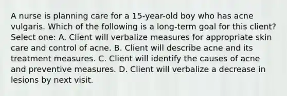 A nurse is planning care for a 15-year-old boy who has acne vulgaris. Which of the following is a long-term goal for this client? Select one: A. Client will verbalize measures for appropriate skin care and control of acne. B. Client will describe acne and its treatment measures. C. Client will identify the causes of acne and preventive measures. D. Client will verbalize a decrease in lesions by next visit.