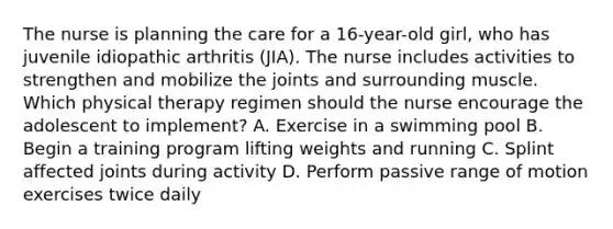 The nurse is planning the care for a 16-year-old girl, who has juvenile idiopathic arthritis (JIA). The nurse includes activities to strengthen and mobilize the joints and surrounding muscle. Which physical therapy regimen should the nurse encourage the adolescent to implement? A. Exercise in a swimming pool B. Begin a training program lifting weights and running C. Splint affected joints during activity D. Perform passive range of motion exercises twice daily