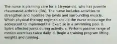 The nurse is planning care for a 16-year-old, who has juvenile rheumatoid arthritis (JRA). The nurse includes activities to strengthen and mobilize the joints and surrounding muscle. Which physical therapy regimen should the nurse encourage the adolescent to implement? a. Exercise in a swimming pool. b. Splint affected joints during activity. c. Perform passive range of motion exercises twice daily. d. Begin a training program lifting weights and running.