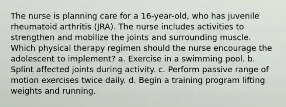 The nurse is planning care for a 16-year-old, who has juvenile rheumatoid arthritis (JRA). The nurse includes activities to strengthen and mobilize the joints and surrounding muscle. Which physical therapy regimen should the nurse encourage the adolescent to implement? a. Exercise in a swimming pool. b. Splint affected joints during activity. c. Perform passive range of motion exercises twice daily. d. Begin a training program lifting weights and running.