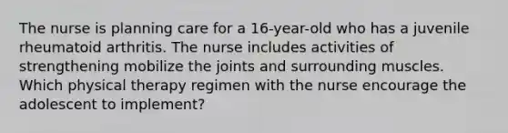 The nurse is planning care for a 16-year-old who has a juvenile rheumatoid arthritis. The nurse includes activities of strengthening mobilize the joints and surrounding muscles. Which physical therapy regimen with the nurse encourage the adolescent to implement?