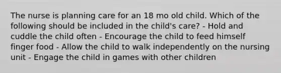 The nurse is planning care for an 18 mo old child. Which of the following should be included in the child's care? - Hold and cuddle the child often - Encourage the child to feed himself finger food - Allow the child to walk independently on the nursing unit - Engage the child in games with other children