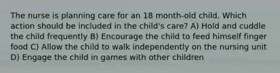 The nurse is planning care for an 18 month-old child. Which action should be included in the child's care? A) Hold and cuddle the child frequently B) Encourage the child to feed himself finger food C) Allow the child to walk independently on the nursing unit D) Engage the child in games with other children