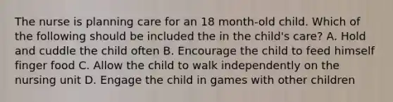 The nurse is planning care for an 18 month-old child. Which of the following should be included the in the child's care? A. Hold and cuddle the child often B. Encourage the child to feed himself finger food C. Allow the child to walk independently on the nursing unit D. Engage the child in games with other children