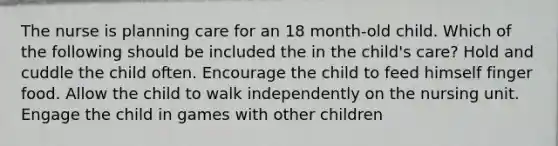 The nurse is planning care for an 18 month-old child. Which of the following should be included the in the child's care? Hold and cuddle the child often. Encourage the child to feed himself finger food. Allow the child to walk independently on the nursing unit. Engage the child in games with other children