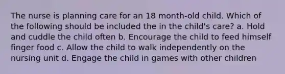 The nurse is planning care for an 18 month-old child. Which of the following should be included the in the child's care? a. Hold and cuddle the child often b. Encourage the child to feed himself finger food c. Allow the child to walk independently on the nursing unit d. Engage the child in games with other children