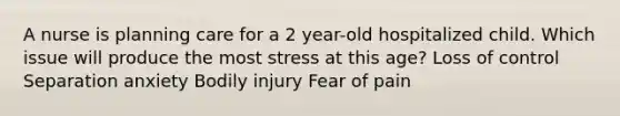 A nurse is planning care for a 2 year-old hospitalized child. Which issue will produce the most stress at this age? Loss of control Separation anxiety Bodily injury Fear of pain