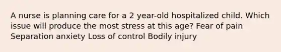 A nurse is planning care for a 2 year-old hospitalized child. Which issue will produce the most stress at this age? Fear of pain Separation anxiety Loss of control Bodily injury