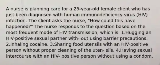 A nurse is planning care for a 25-year-old female client who has just been diagnosed with human immunodeficiency virus (HIV) infection. The client asks the nurse, "How could this have happened?" The nurse responds to the question based on the most frequent mode of HIV transmission, which is: 1.Hugging an HIV-positive sexual partner with- out using barrier precautions. 2.Inhaling cocaine. 3.Sharing food utensils with an HIV-positive person without proper cleaning of the uten- sils. 4.Having sexual intercourse with an HIV- positive person without using a condom.