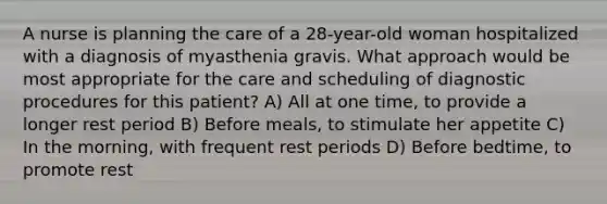 A nurse is planning the care of a 28-year-old woman hospitalized with a diagnosis of myasthenia gravis. What approach would be most appropriate for the care and scheduling of diagnostic procedures for this patient? A) All at one time, to provide a longer rest period B) Before meals, to stimulate her appetite C) In the morning, with frequent rest periods D) Before bedtime, to promote rest