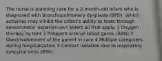 The nurse is planning care for a 2-month-old infant who is diagnosed with bronchopulmonary dysplasia (BPD). Which activities may inhibit the infant's ability to learn through sensorimotor experiences? Select all that apply. 1 Oxygen therapy by tent 2 Frequent arterial blood gases (ABG) 3 Overinvolvement of the parent in care 4 Multiple caregivers during hospitalization 5 Contact isolation due to respiratory syncytial virus (RSV)