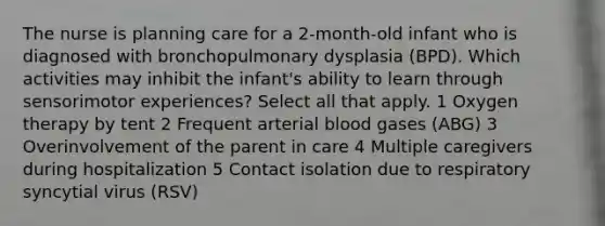 The nurse is planning care for a 2-month-old infant who is diagnosed with bronchopulmonary dysplasia (BPD). Which activities may inhibit the infant's ability to learn through sensorimotor experiences? Select all that apply. 1 Oxygen therapy by tent 2 Frequent arterial blood gases (ABG) 3 Overinvolvement of the parent in care 4 Multiple caregivers during hospitalization 5 Contact isolation due to respiratory syncytial virus (RSV)