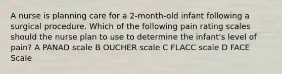 A nurse is planning care for a 2-month-old infant following a surgical procedure. Which of the following pain rating scales should the nurse plan to use to determine the infant's level of pain? A PANAD scale B OUCHER scale C FLACC scale D FACE Scale