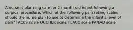 A nurse is planning care for 2-month-old infant following a surgical procedure. Which of the following pain rating scales should the nurse plan to use to determine the infant's level of pain? FACES scale OUCHER scale FLACC scale PANAD scale