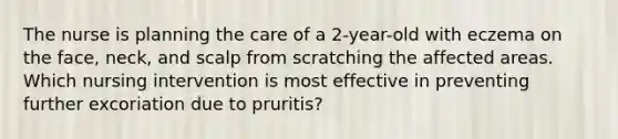 The nurse is planning the care of a 2-year-old with eczema on the face, neck, and scalp from scratching the affected areas. Which nursing intervention is most effective in preventing further excoriation due to pruritis?