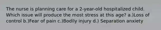 The nurse is planning care for a 2-year-old hospitalized child. Which issue will produce the most stress at this age? a.)Loss of control b.)Fear of pain c.)Bodily injury d.) Separation anxiety