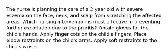 The nurse is planning the care of a 2-year-old with severe eczema on the face, neck, and scalp from scratching the affected areas. Which nursing intervention is most effective in preventing further excoriation due to the pruritis? Obtain gloves for the child's hands. Apply finger cots on the child's fingers. Place elbow restraints on the child's arms. Apply soft restraints to the child's wrists.